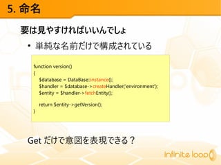 5. 命名
要は見やすければいいんでしょ
●
単純な名前だけで構成されている
Get だけで意図を表現できる？
function version()
{
$database = DataBase::instance();
$handler = $database->createHandler('environment');
$entity = $handler->fetchEntity();
return $entity->getVersion();
}
 