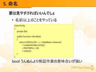 5. 命名
要は見やすければいいんでしょ
●
名前以上のことをやっている
bool うんぬんより検証作業の意味合いが強い
class Entity
{
private $id;
public function isEnable()
{
return STATUS_OK === DataBase::instance()
->createHandler('entity')
->fetch($this->id)
->status();
}
}
 