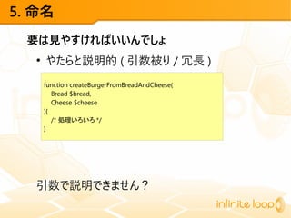 5. 命名
要は見やすければいいんでしょ
●
やたらと説明的 ( 引数被り / 冗長 )
引数で説明できません？
function createBurgerFromBreadAndCheese(
Bread $bread,
Cheese $cheese
){
/* 処理いろいろ */
}
 