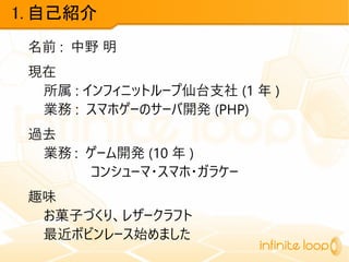 1. 自己紹介
名前 : 中野 明
現在
所属 : インフィニットループ仙台支社 (1 年 )
業務 : スマホゲーのサーバ開発 (PHP)
過去
業務 : ゲーム開発 (10 年 )
コンシューマ・スマホ・ガラケー
趣味
お菓子づくり、レザークラフト
最近ボビンレース始めました
 