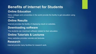 Online Education
Many colleges and universities in the world provide the facility to get education using
internet.
Benefits of Internet for Students
Online Results
Internet provides the facility of displaying result on websites.
Downloading software
The students can download software related to their education.
Online Tutorials & Lectures
Many websites provides tutorials and lectures.
Research
Internet provide many facilities for research work.
 