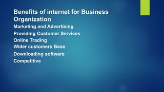 Marketing and Advertising
Providing Customer Services
Benefits of internet for Business
Organization
Online Trading
Wider customers Base
Downloading software
Competitive
 