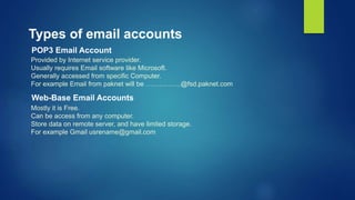 Types of email accounts
POP3 Email Account
Provided by Internet service provider.
Usually requires Email software like Microsoft.
Generally accessed from specific Computer.
For example Email from paknet will be …………….@fsd.paknet.com
Web-Base Email Accounts
Mostly it is Free.
Can be access from any computer.
Store data on remote server, and have limited storage.
For example Gmail usrename@gmail.com
 