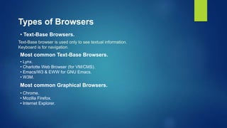 Types of Browsers
• Text-Base Browsers.
Most common Graphical Browsers.
Text-Base browser is used only to see textual information.
Keyboard is for navigation.
Most common Text-Base Browsers.
• Lynx.
• Charlotte Web Browser (for VM/CMS).
• Emacs/W3 & EWW for GNU Emacs.
• W3M.
• Chrome.
• Mozilla Firefox.
• Internet Explorer.
 