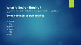 What is Search Engine?
Its is website that provides the facility to find required websites on a particular
topic.
Some common Search Engines
• Google
• Bing
• Yahoo
• Baidu
• AOL
• Ask
 