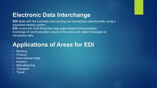 Electronic Data Interchange
EDI deals with the business and carrying out transactions electronically using a
paperless trading system.
EDI covers the most thing that uses paper based communication.
Exchange of communication occurs in the basic unit called messages or
transaction sets.
Applications of Areas for EDI
• Banking
• Finance
• International trade
• Industry
• Manufacturing
• Transport
• Trevel
 
