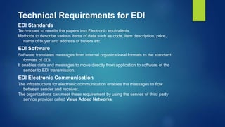 Technical Requirements for EDI
EDI Standards
Techniques to rewrite the papers into Electronic equivalents.
Methods to describe various items of data such as code, item description, price,
name of buyer and address of buyers etc.
EDI Software
Software translates messages from internal organizational formats to the standard
formats of EDI.
It enables data and messages to move directly from application to software of the
sender to EDI transmission.
EDI Electronic Communication
The infrastructure for electronic communication enables the messages to flow
between sender and receiver.
The organizations can meet these requirement by using the servies of third party
service provider called Value Added Networks.
 