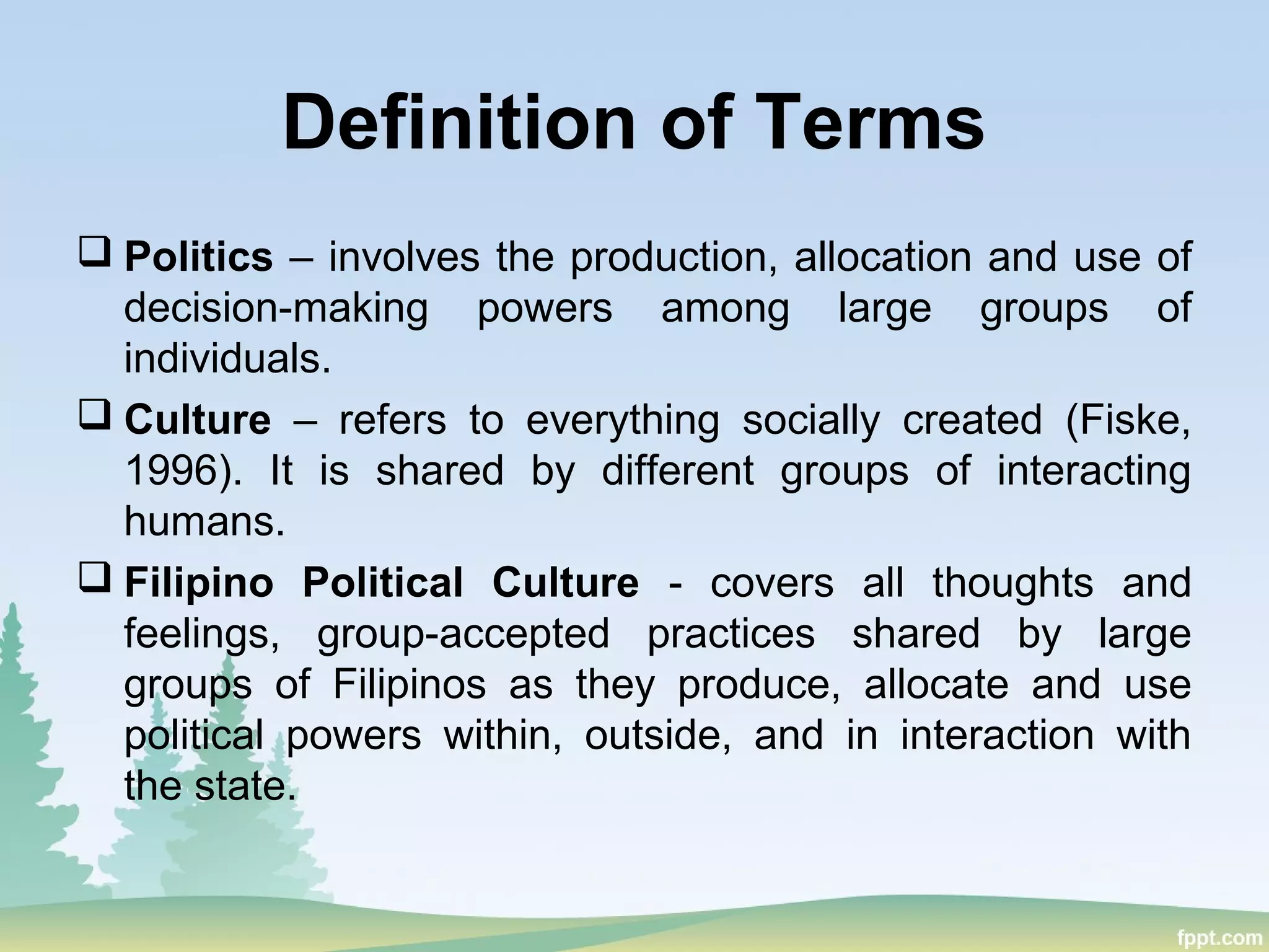 Definition of Terms
 Politics – involves the production, allocation and use of
decision-making powers among large groups of
individuals.
 Culture – refers to everything socially created (Fiske,
1996). It is shared by different groups of interacting
humans.
 Filipino Political Culture - covers all thoughts and
feelings, group-accepted practices shared by large
groups of Filipinos as they produce, allocate and use
political powers within, outside, and in interaction with
the state.
 