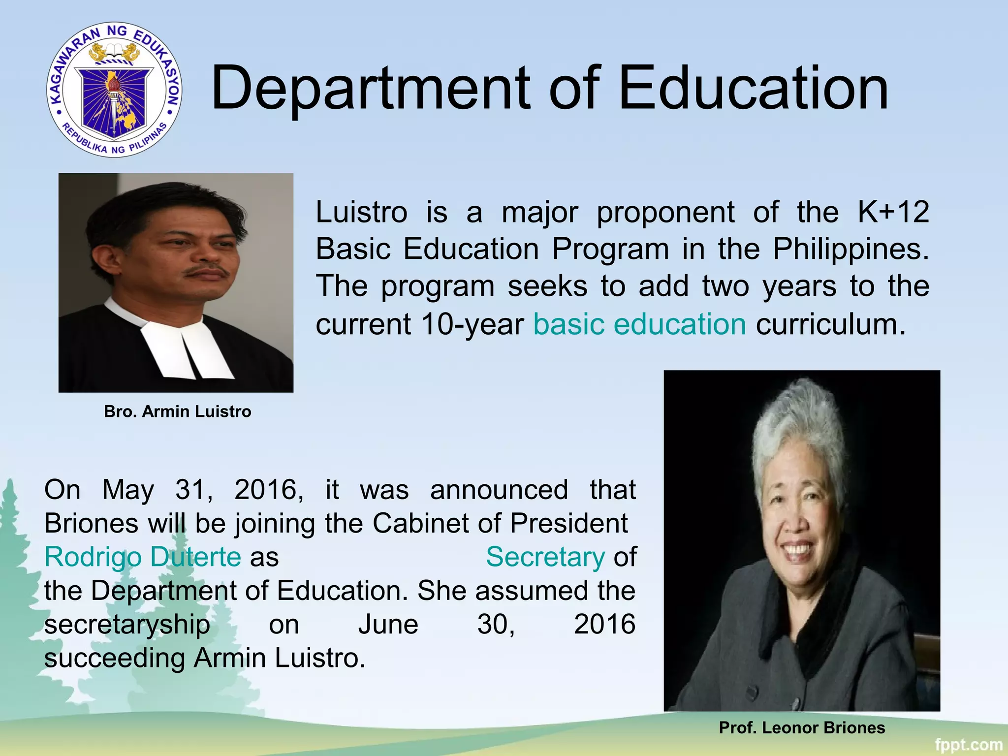 Department of Education
Luistro is a major proponent of the K+12
Basic Education Program in the Philippines.
The program seeks to add two years to the
current 10-year basic education curriculum.
Bro. Armin Luistro
Prof. Leonor Briones
On May 31, 2016, it was announced that
Briones will be joining the Cabinet of President
Rodrigo Duterte as Secretary of
the Department of Education. She assumed the
secretaryship on June 30, 2016
succeeding Armin Luistro.
 