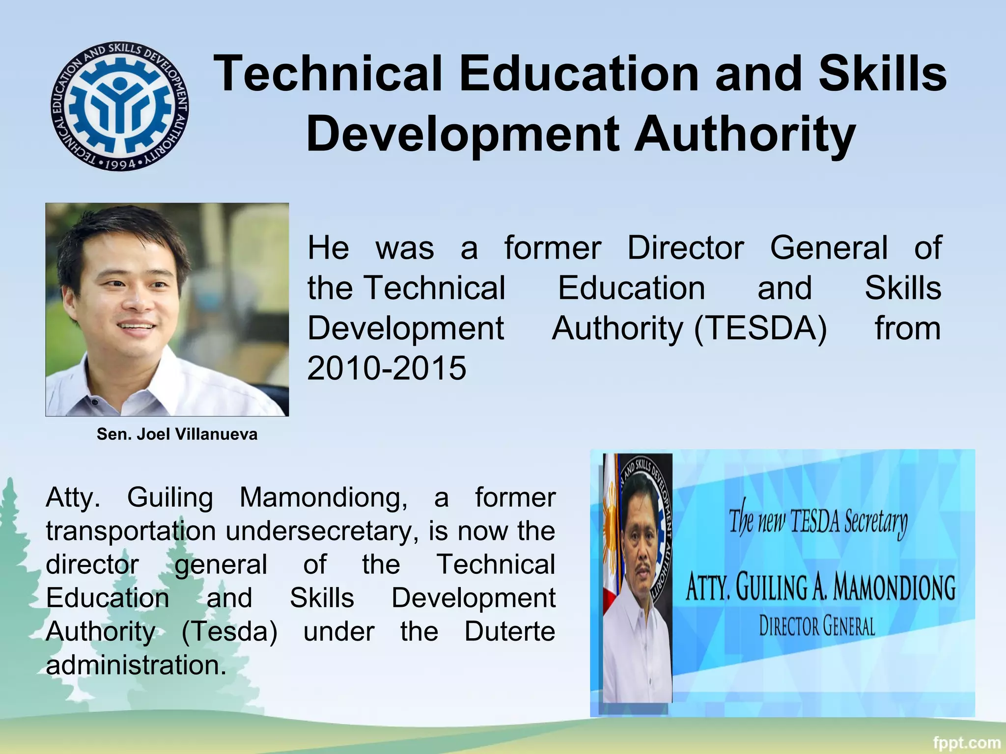 Technical Education and Skills
Development Authority
He was a former Director General of
the Technical Education and Skills
Development Authority (TESDA) from
2010-2015
Sen. Joel Villanueva
Atty. Guiling Mamondiong, a former
transportation undersecretary, is now the
director general of the Technical
Education and Skills Development
Authority (Tesda) under the Duterte
administration.
 