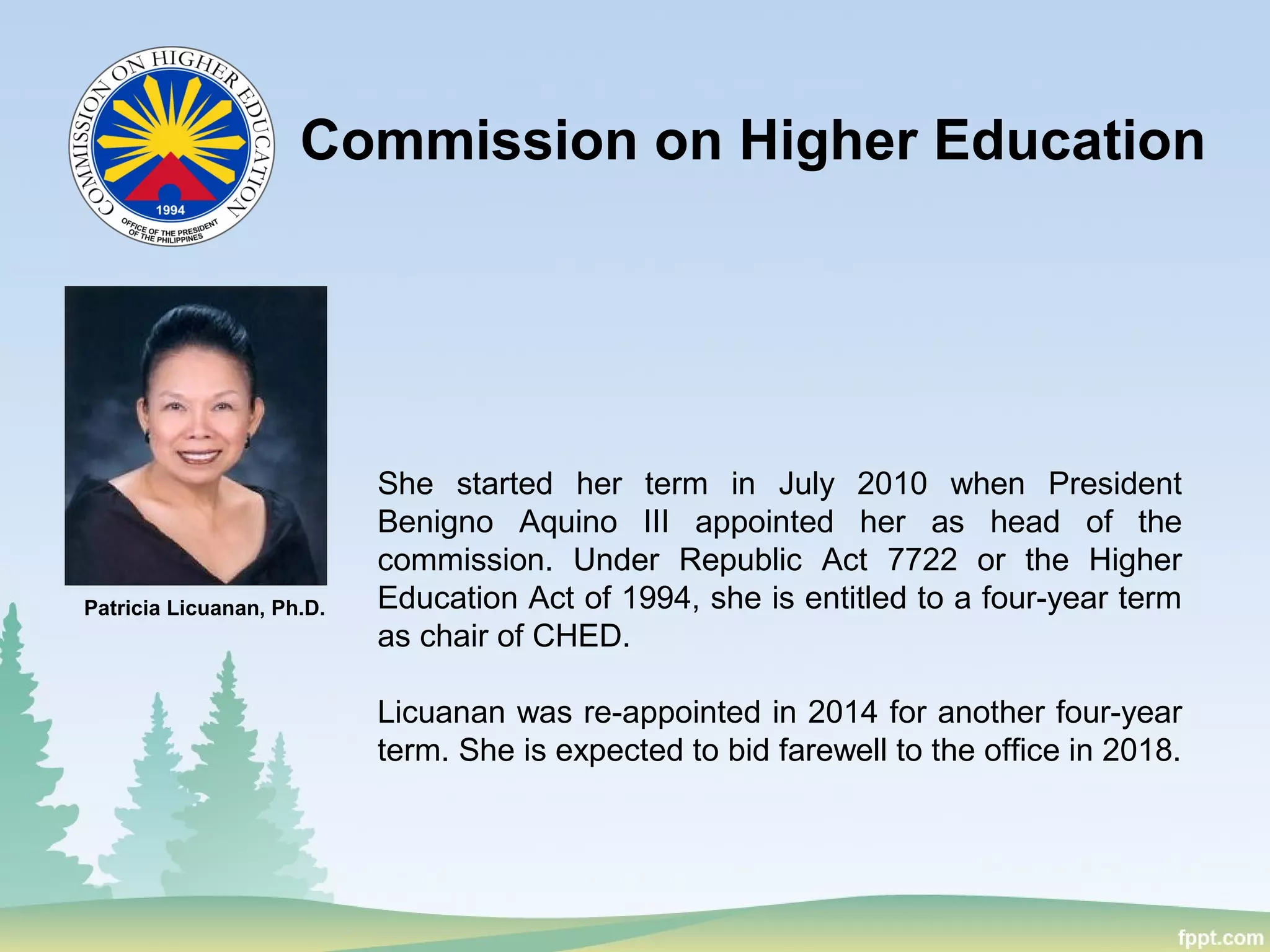 Commission on Higher Education
Patricia Licuanan, Ph.D.
She started her term in July 2010 when President
Benigno Aquino III appointed her as head of the
commission. Under Republic Act 7722 or the Higher
Education Act of 1994, she is entitled to a four-year term
as chair of CHED.
Licuanan was re-appointed in 2014 for another four-year
term. She is expected to bid farewell to the office in 2018.
 