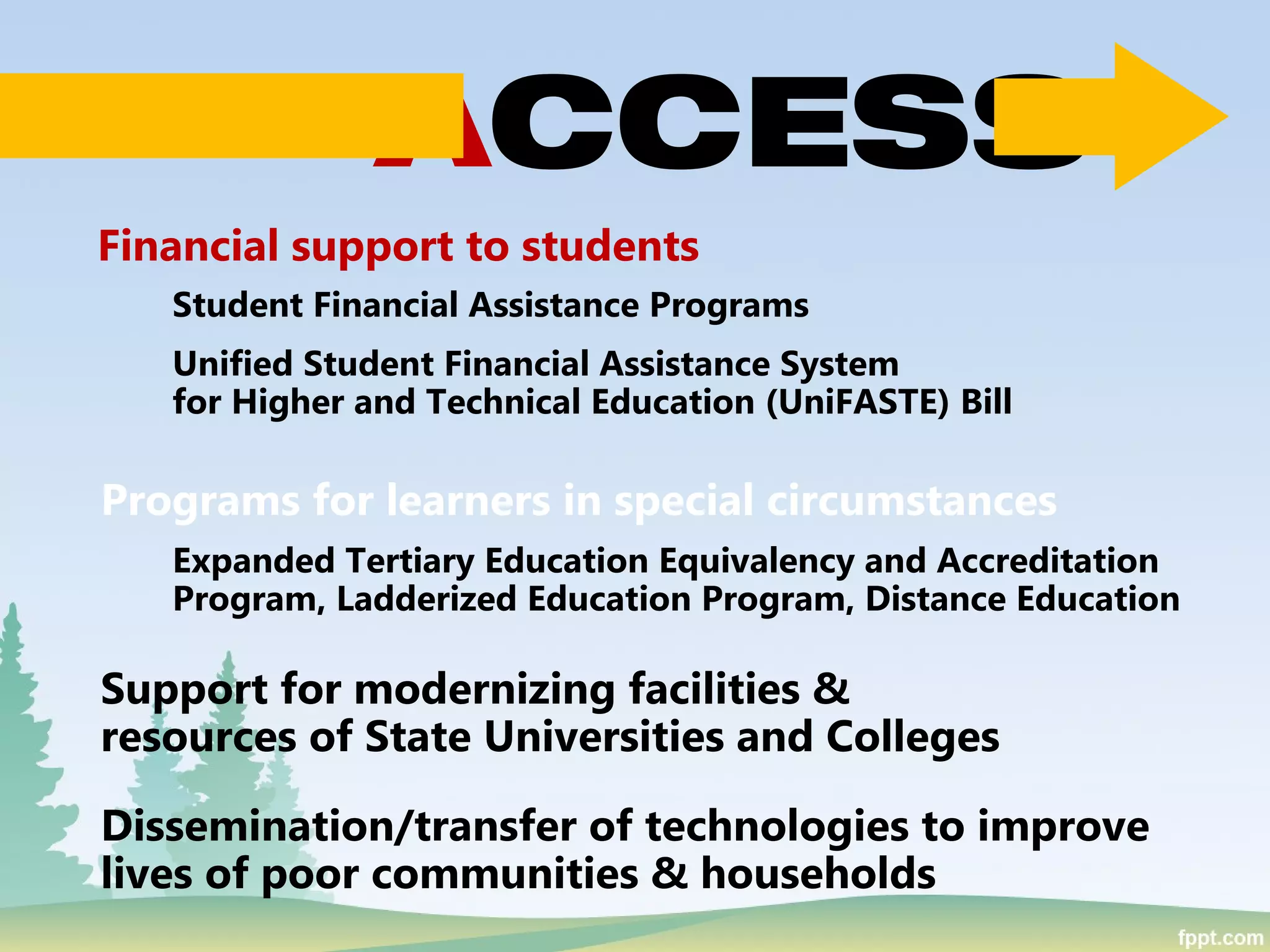 Financial support to students
Programs for learners in special circumstances
Support for modernizing facilities &
resources of State Universities and Colleges
Dissemination/transfer of technologies to improve
lives of poor communities & households
Student Financial Assistance Programs
Unified Student Financial Assistance System
for Higher and Technical Education (UniFASTE) Bill
Expanded Tertiary Education Equivalency and Accreditation
Program, Ladderized Education Program, Distance Education
ACCESS
 