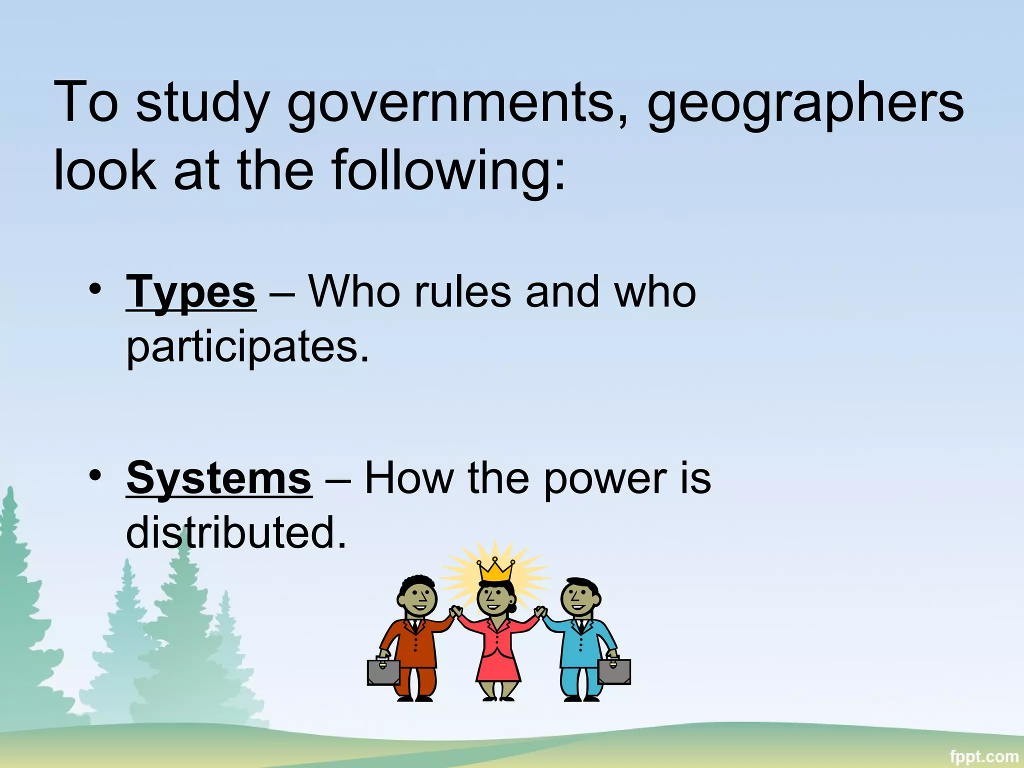 To study governments, geographers
look at the following:
• Types – Who rules and who
participates.
• Systems – How the power is
distributed.
 