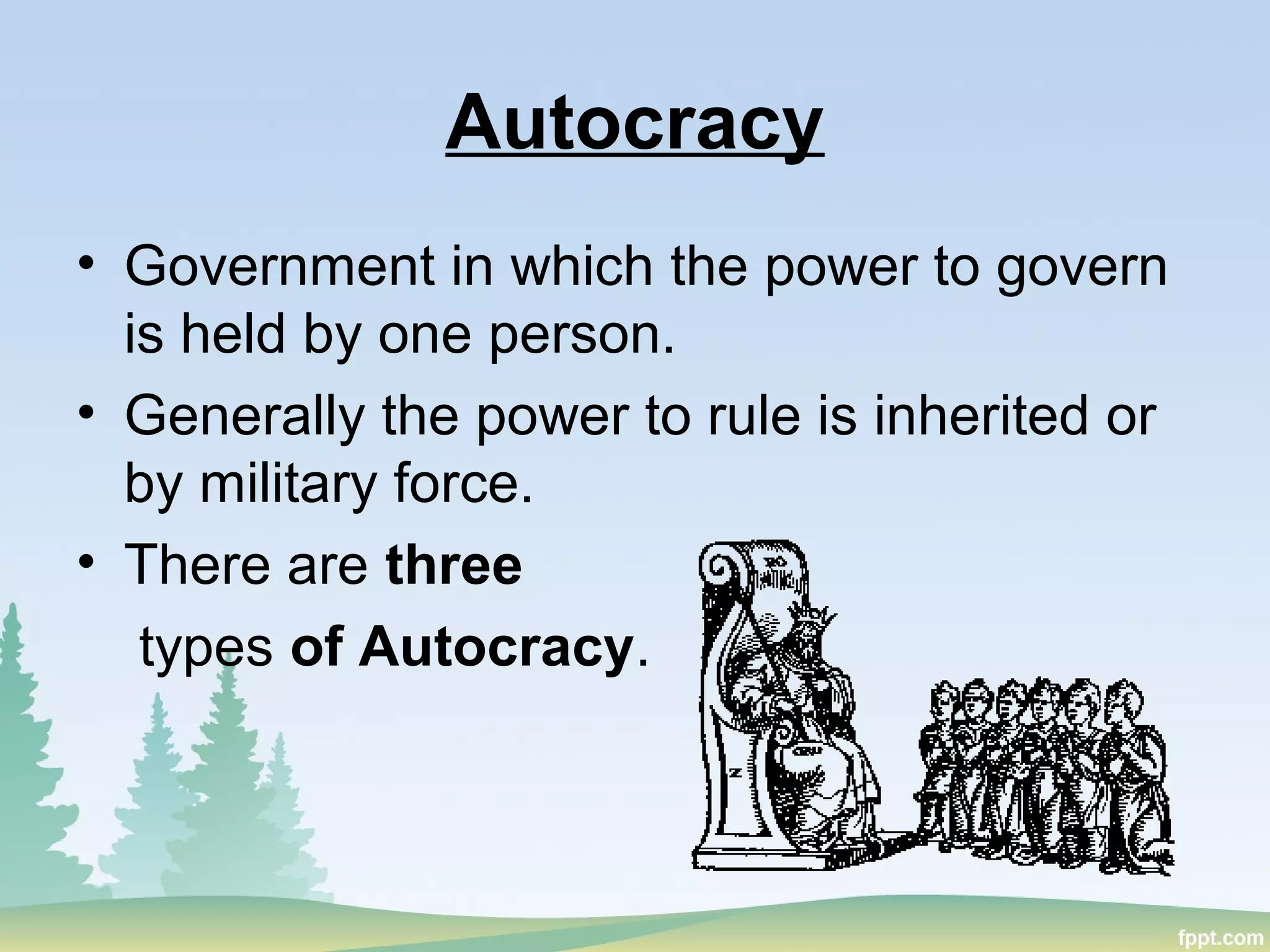 Autocracy
• Government in which the power to govern
is held by one person.
• Generally the power to rule is inherited or
by military force.
• There are three
types of Autocracy.
 