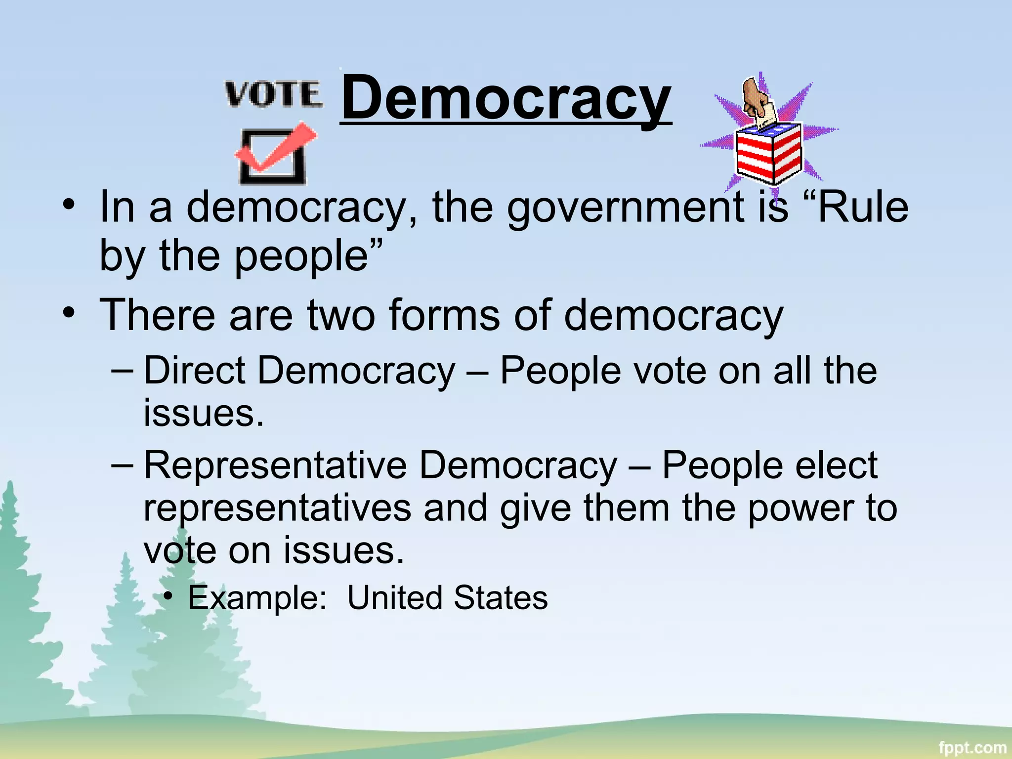 Democracy
• In a democracy, the government is “Rule
by the people”
• There are two forms of democracy
– Direct Democracy – People vote on all the
issues.
– Representative Democracy – People elect
representatives and give them the power to
vote on issues.
• Example: United States
 