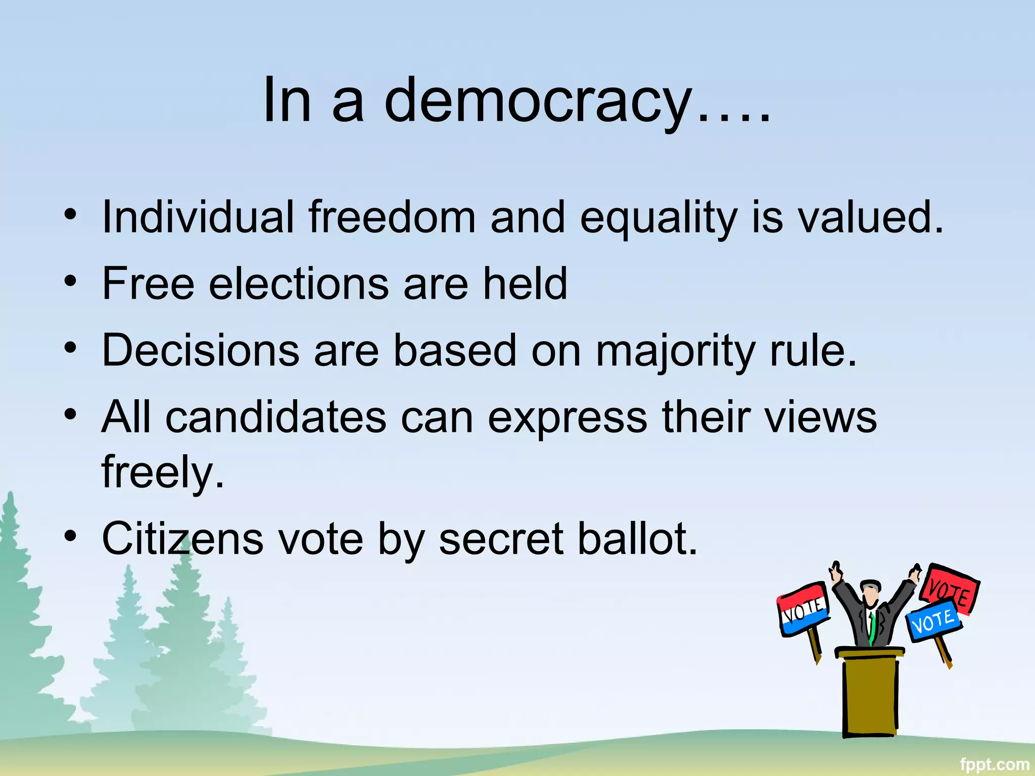 In a democracy….
• Individual freedom and equality is valued.
• Free elections are held
• Decisions are based on majority rule.
• All candidates can express their views
freely.
• Citizens vote by secret ballot.
 