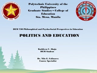 Polytechnic University of the
Philippines
Graduate Studies – College of
Education
Sta. Mesa, Manila
POLITICS AND EDUCATION
DEM 730 Philosophical and Psycho-Social Perspectives in Education
Kathleen C. Abaja
DEM Student
Dr. Nilo E. Colinares
Course Specialist
 