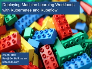 Deploying Machine Learning Workloads
with Kubernetes and Kubeflow
@Ben_Hall
Ben@BenHall.me.uk
Katacoda.com
 