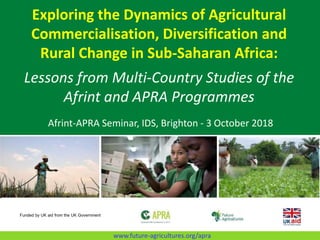 Exploring the Dynamics of Agricultural
Commercialisation, Diversification and
Rural Change in Sub-Saharan Africa:
Lessons from Multi-Country Studies of the
Afrint and APRA Programmes
Afrint-APRA Seminar, IDS, Brighton - 3 October 2018
Funded by UK aid from the UK Government
www.future-agricultures.org/apra
 