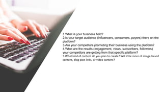 1.What is your business field?
2.Is your target audience (influencers, consumers, payers) there on the
platform?
3.Are your competitors promoting their business using the platform?
4.What are the results (engagement, views, subscribers, followers)
your competitors are getting from that specific platform?
5.What kind of content do you plan to create? Will it be more of image-based
content, blog post links, or video content?
 