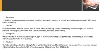1) Facebook:
97% of B2C marketers use Facebook as it provides them with a plethora of organic and paid opportunities for B2C social
media marketing.
2) Twitter:
65% of marketers leverage Twitter for B2C social media marketing. Known for tweeting short messages, it is an ideal
platform for engaging consumers with a series of tweets, retweets, and hashtags.
3) Instagram:
While 60% of B2C marketers use Instagram, 11% of marketers reported it to be the most important B2C social media
marketing platform for their business.
4) Youtube:
YouTube is the biggest online video platform worldwide with around 1.5 billion users worldwide. It has become a popular
video marketing channel with 46% of marketers using it to promote their B2C brands.
 