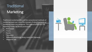 Traditional
Marketing
Traditional marketing refers to the conventional methods of
marketing used ever since the concept of advertisements or
marketing came into existence. This primarily includes the
following modes for brand promotion:
• Newspaper
• Flyers
• Radio
• Television
• Billboard advertising along roads and highways
• Magazine ads
 