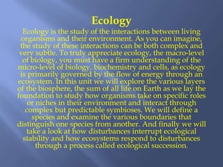 Ecology
Ecology is the study of the interactions between living
organisms and their environment. As you can imagine,
the study of these interactions can be both complex and
very subtle. To truly appreciate ecology, the macro-level
of biology, you must have a firm understanding of the
micro-level of biology, biochemistry and cells, as ecology
is primarily governed by the flow of energy through an
ecosystem. In this unit we will explore the various layers
of the biosphere, the sum of all life on Earth as we lay the
foundation to study how organisms take on specific roles
or niches in their environment and interact through
complex but predictable symbioses. We will define a
species and examine the various boundaries that
distinguish one species from another. And finally we will
take a look at how disturbances interrupt ecological
stability and how ecosystems respond to disturbances
through a process called ecological succession.
 