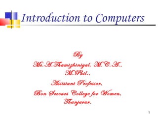 Introduction to Computers
By
Ms.A.Thamizhiniyal, M.C.A.,
M.Phil.,
Assistant Professor,
Bon Secours College for Women,
Thanjavur.
1
 