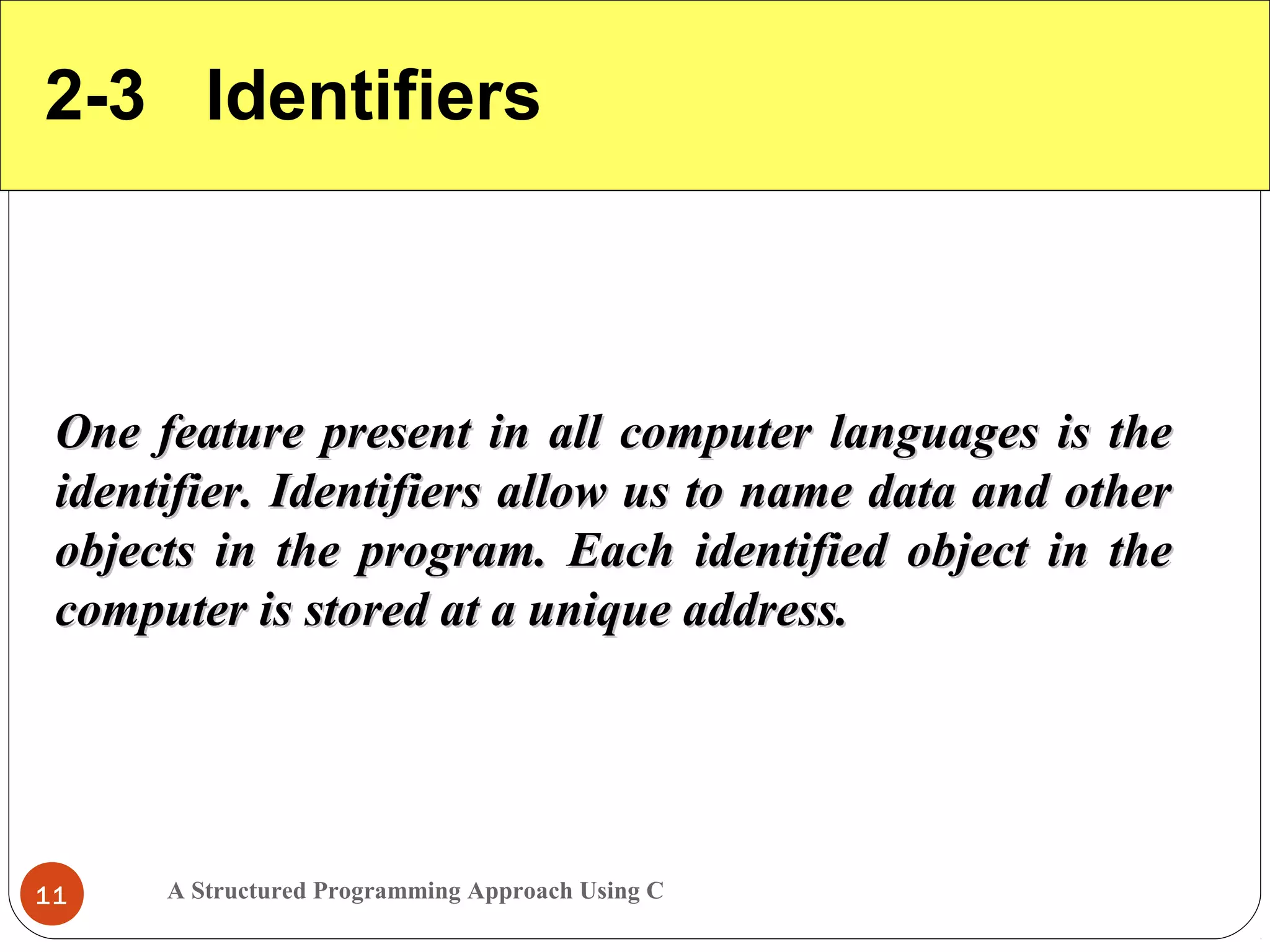 A Structured Programming Approach Using C11
2-3 Identifiers
One feature present in all computer languages is theOne feature present in all computer languages is the
identifier. Identifiers allow us to name data and otheridentifier. Identifiers allow us to name data and other
objects in the program. Each identified object in theobjects in the program. Each identified object in the
computer is stored at a unique address.computer is stored at a unique address.
 