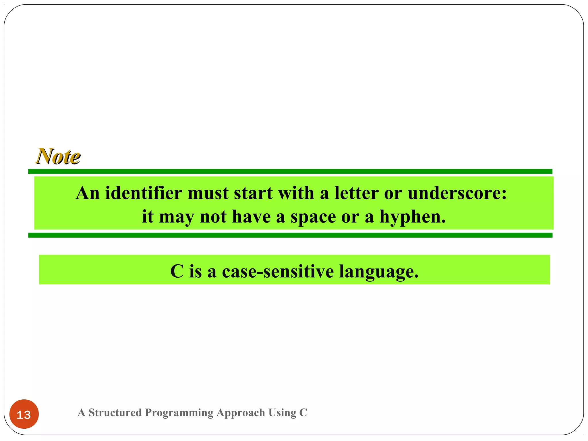 A Structured Programming Approach Using C13
An identifier must start with a letter or underscore:
it may not have a space or a hyphen.
NoteNote
C is a case-sensitive language.
 