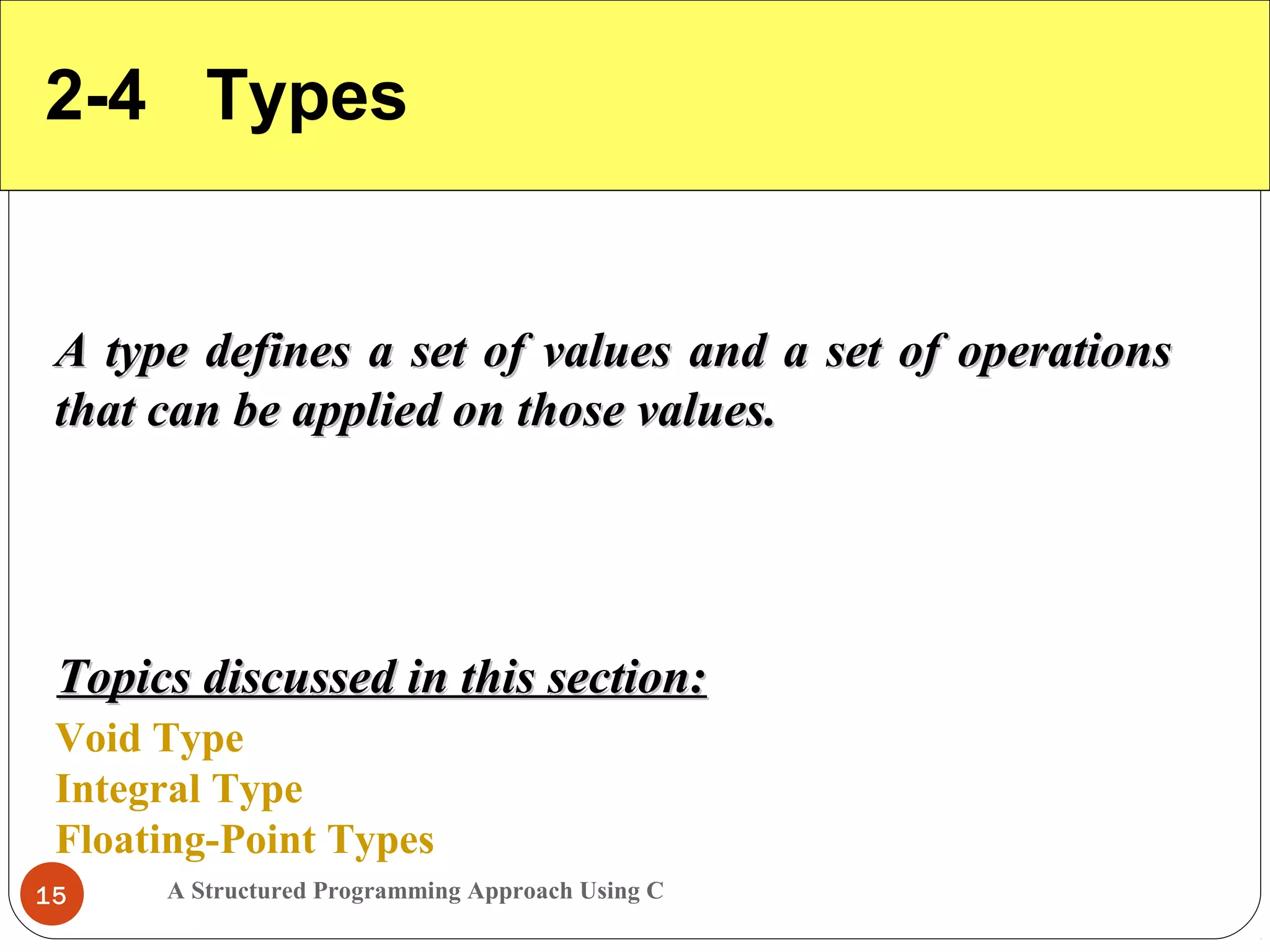 A Structured Programming Approach Using C15
2-4 Types
A type defines a set of values and a set of operationsA type defines a set of values and a set of operations
that can be applied on those values.that can be applied on those values.
Void Type
Integral Type
Floating-Point Types
Topics discussed in this section:Topics discussed in this section:
 