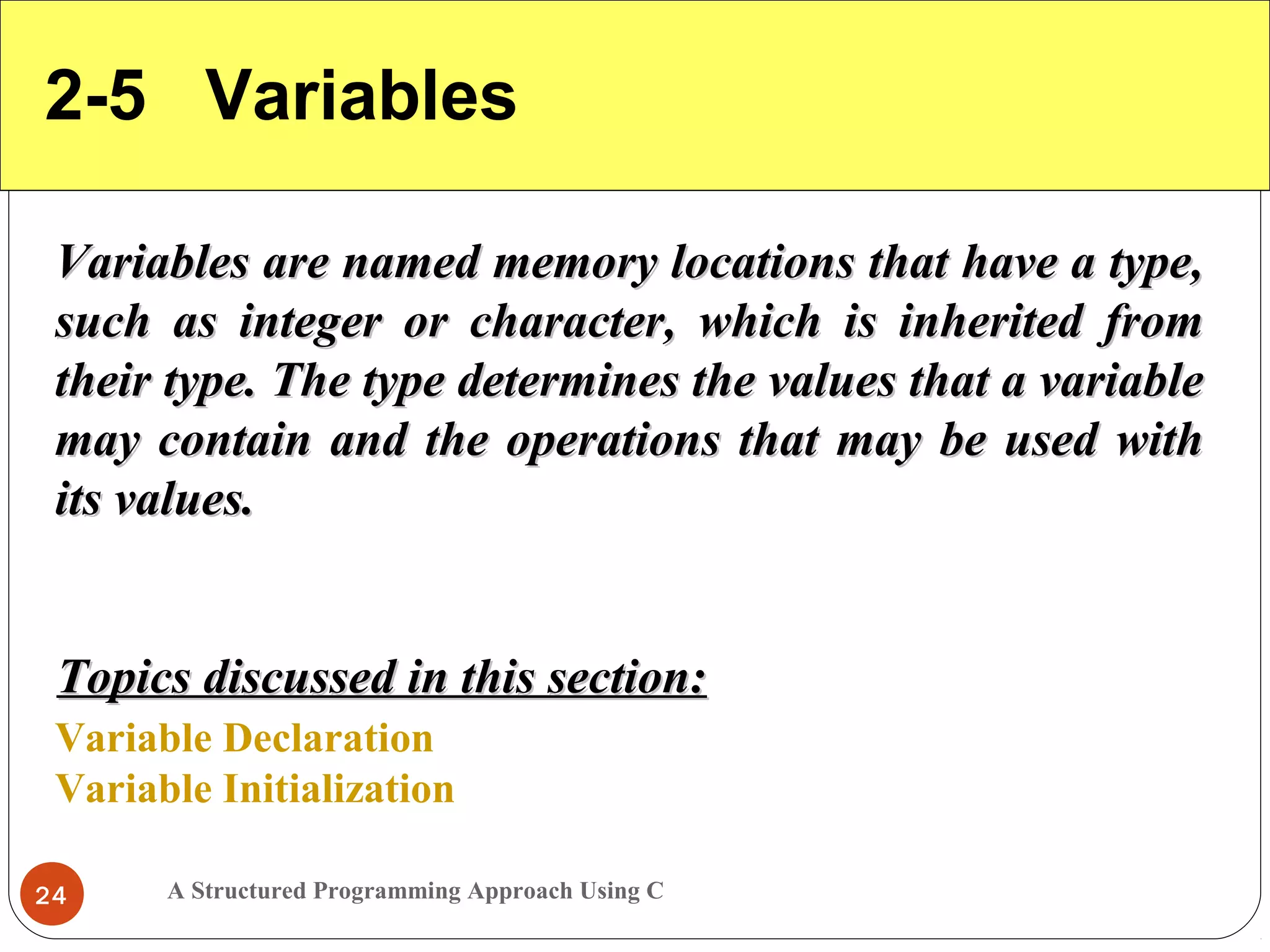 A Structured Programming Approach Using C24
2-5 Variables
Variables are named memory locations that have a type,Variables are named memory locations that have a type,
such as integer or character, which is inherited fromsuch as integer or character, which is inherited from
their type. The type determines the values that a variabletheir type. The type determines the values that a variable
may contain and the operations that may be used withmay contain and the operations that may be used with
its values.its values.
Variable Declaration
Variable Initialization
Topics discussed in this section:Topics discussed in this section:
 