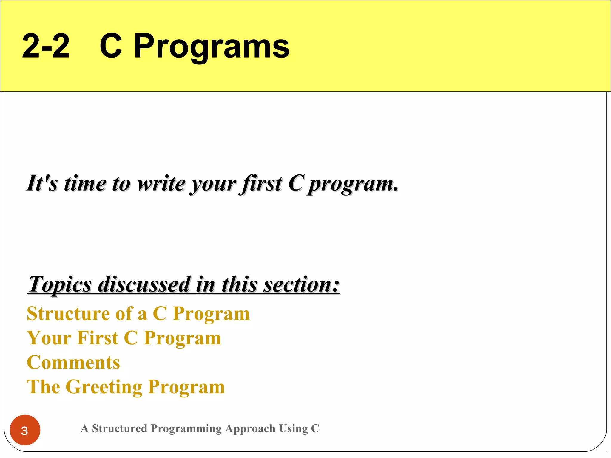 A Structured Programming Approach Using C3
2-2 C Programs
It's time to write your first C program.It's time to write your first C program.
Structure of a C Program
Your First C Program
Comments
The Greeting Program
Topics discussed in this section:Topics discussed in this section:
 