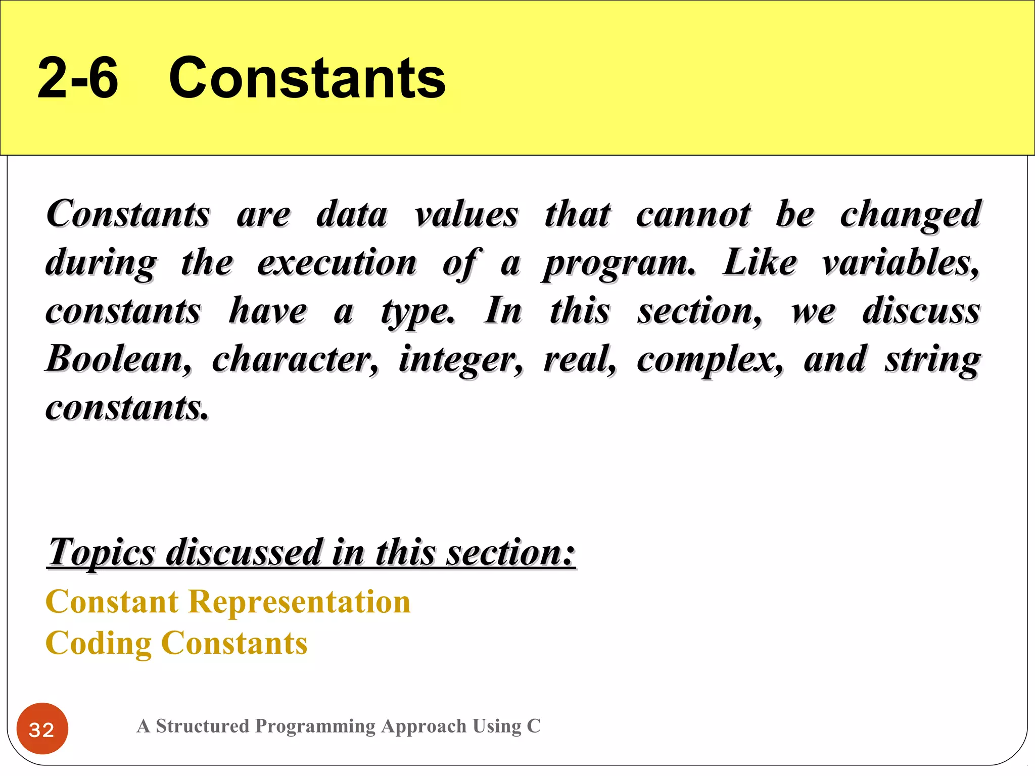 A Structured Programming Approach Using C32
2-6 Constants
Constants are data values that cannot be changedConstants are data values that cannot be changed
during the execution of a program. Like variables,during the execution of a program. Like variables,
constants have a type. In this section, we discussconstants have a type. In this section, we discuss
Boolean, character, integer, real, complex, and stringBoolean, character, integer, real, complex, and string
constants.constants.
Constant Representation
Coding Constants
Topics discussed in this section:Topics discussed in this section:
 