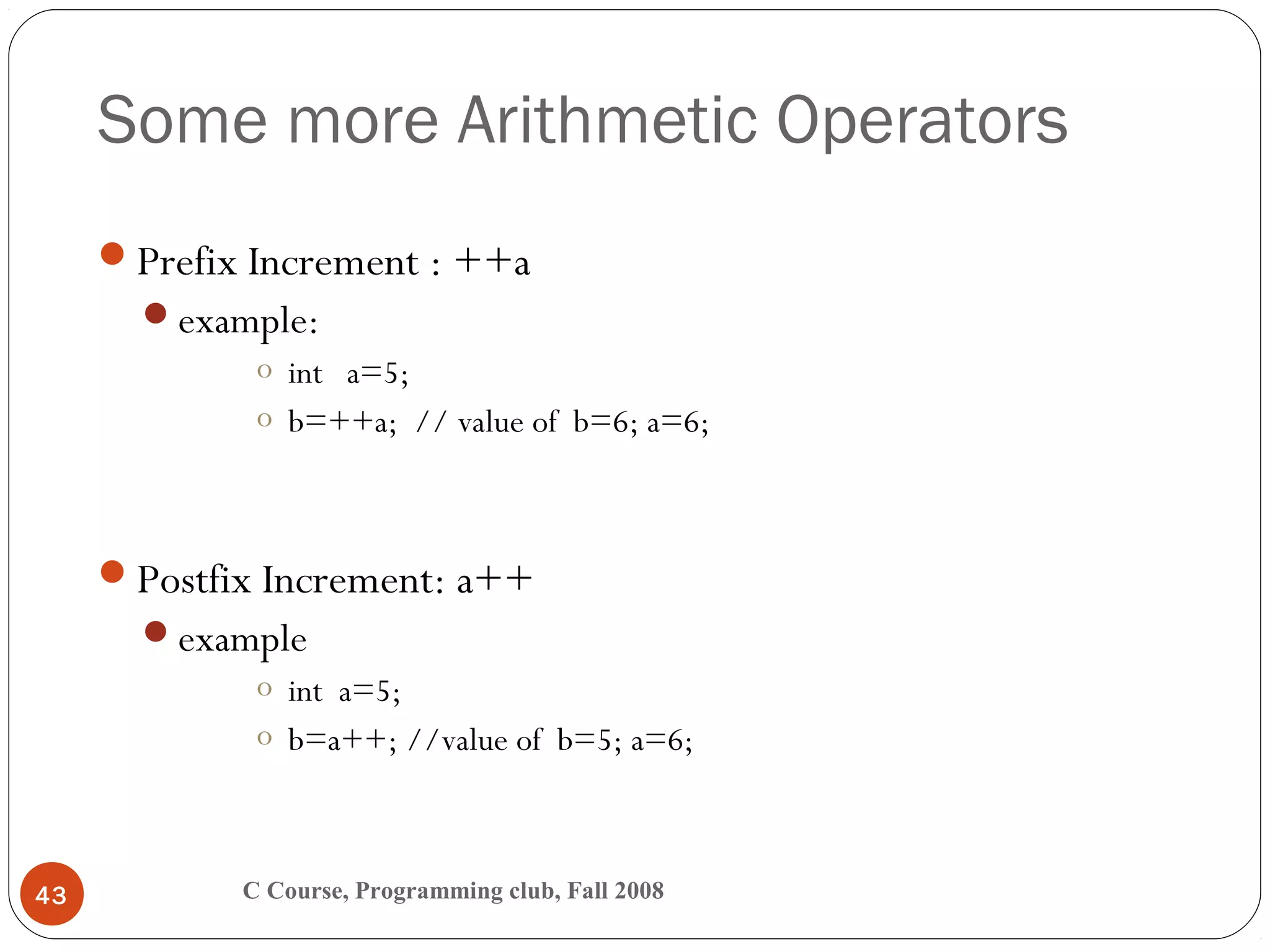 Some more Arithmetic Operators
C Course, Programming club, Fall 200843
Prefix Increment : ++a
example:
o int a=5;
o b=++a; // value of b=6; a=6;
Postfix Increment: a++
example
o int a=5;
o b=a++; //value of b=5; a=6;
 