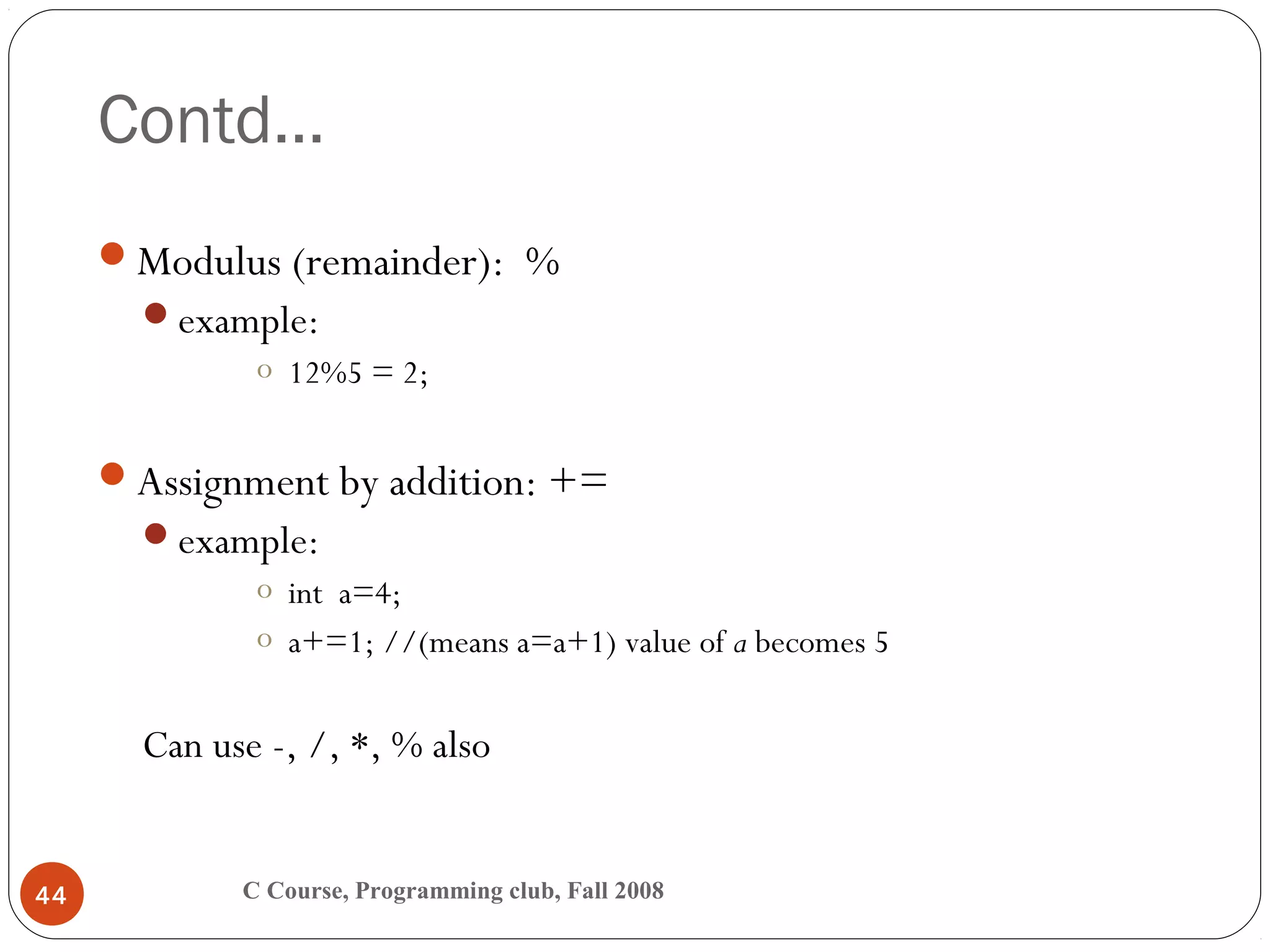 Contd…
C Course, Programming club, Fall 200844
Modulus (remainder): %
example:
o 12%5 = 2;
Assignment by addition: +=
example:
o int a=4;
o a+=1; //(means a=a+1) value of a becomes 5
Can use -, /, *, % also
 