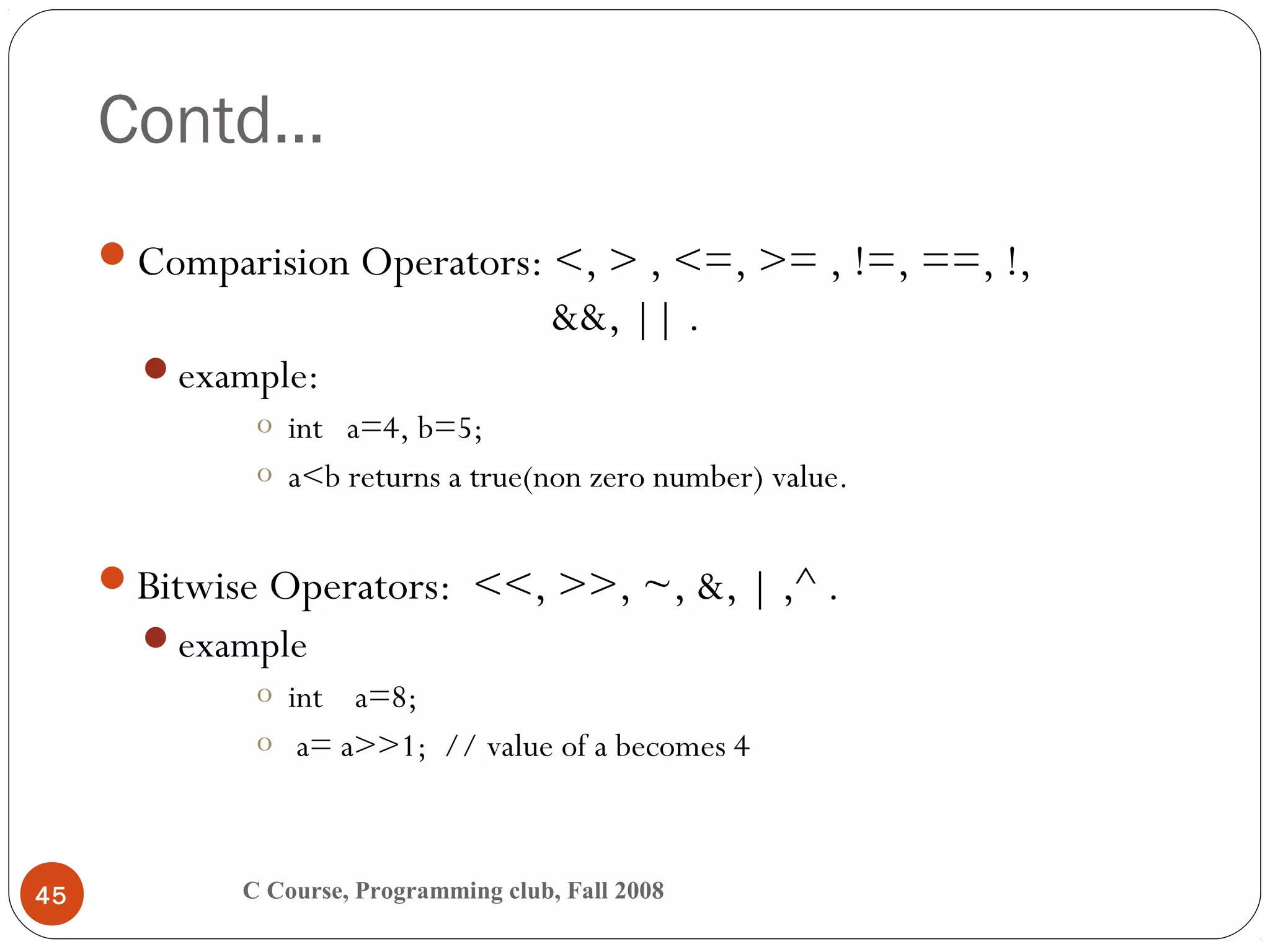 Contd…
C Course, Programming club, Fall 200845
Comparision Operators: <, > , <=, >= , !=, ==, !,
&&, || .
example:
o int a=4, b=5;
o a<b returns a true(non zero number) value.
Bitwise Operators: <<, >>, ~, &, | ,^ .
example
o int a=8;
o a= a>>1; // value of a becomes 4
 