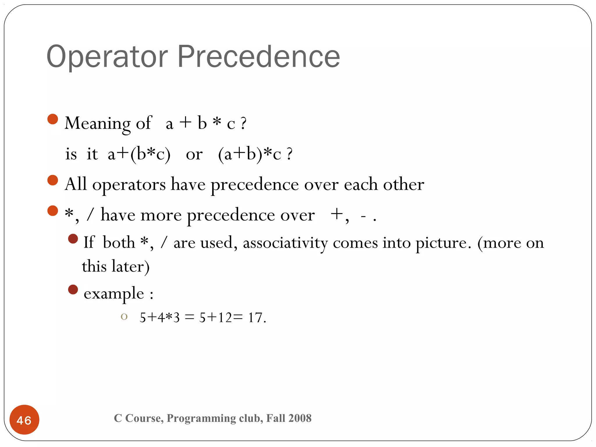 Operator Precedence
C Course, Programming club, Fall 200846
Meaning of a + b * c ?
is it a+(b*c) or (a+b)*c ?
All operators have precedence over each other
*, / have more precedence over +, - .
If both *, / are used, associativity comes into picture. (more on
this later)
example :
o 5+4*3 = 5+12= 17.
 