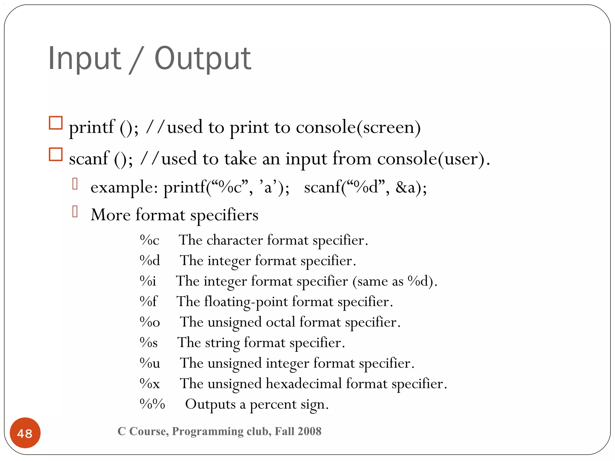 Input / Output
C Course, Programming club, Fall 200848
 printf (); //used to print to console(screen)
 scanf (); //used to take an input from console(user).
 example: printf(“%c”, ’a’); scanf(“%d”, &a);
 More format specifiers
%c     The character format specifier.
%d     The integer format specifier.
%i     The integer format specifier (same as %d).
%f     The floating-point format specifier.
%o     The unsigned octal format specifier.
%s     The string format specifier.
%u     The unsigned integer format specifier.
%x     The unsigned hexadecimal format specifier.
%%     Outputs a percent sign.
 