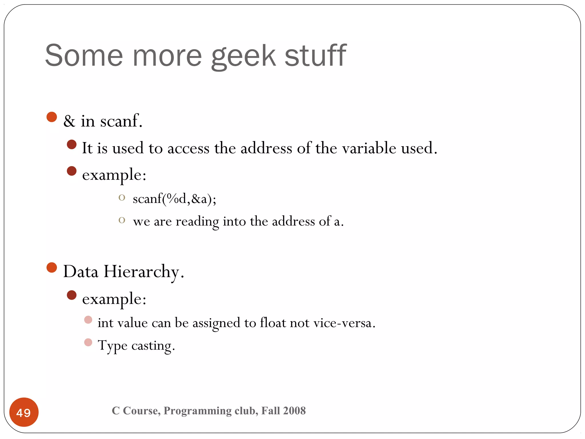Some more geek stuff
C Course, Programming club, Fall 200849
& in scanf.
It is used to access the address of the variable used.
example:
o scanf(%d,&a);
o we are reading into the address of a.
Data Hierarchy.
example:
int value can be assigned to float not vice-versa.
Type casting.
 