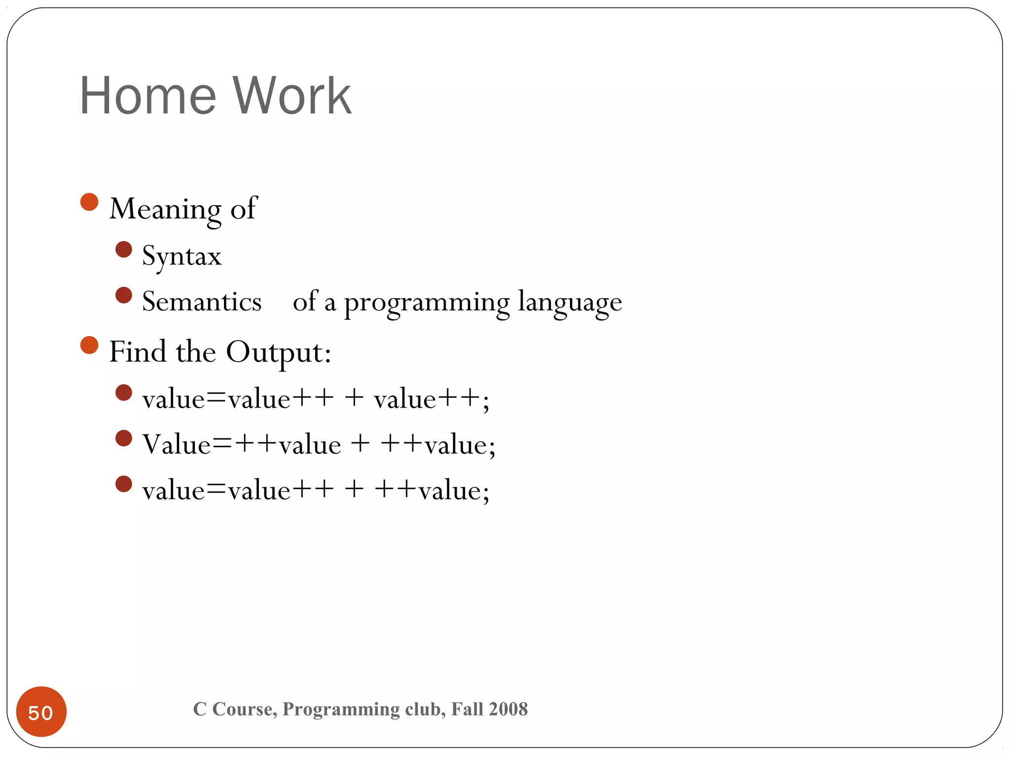 Home Work
C Course, Programming club, Fall 200850
Meaning of
Syntax
Semantics of a programming language
Find the Output:
value=value++ + value++;
Value=++value + ++value;
value=value++ + ++value;
 
