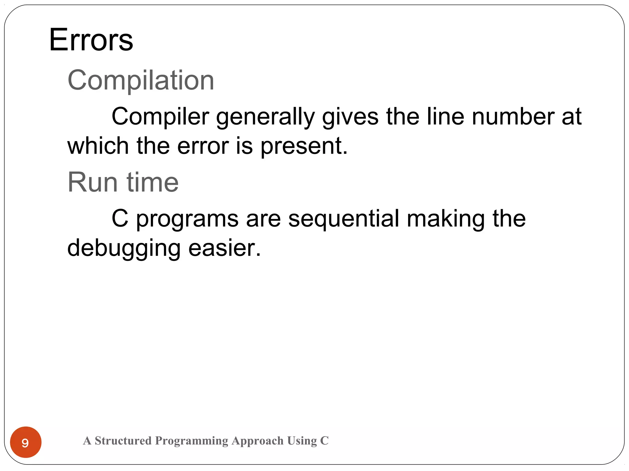 A Structured Programming Approach Using C9
Errors
Compilation
Compiler generally gives the line number at
which the error is present.
Run time
C programs are sequential making the
debugging easier.
 
