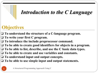 A Structured Programming Approach Using C1
Objectives
❏ To understand the structure of a C-language program.
❏ To write your first C program.
❏ To introduce the include preprocessor command.
❏ To be able to create good identifiers for objects in a program.
❏ To be able to list, describe, and use the C basic data types.
❏ To be able to create and use variables and constants.
❏ To understand input and output concepts.
❏ To be able to use simple input and output statements.
Introduction to the C LanguageIntroduction to the C Language
 