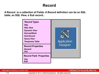 Record
A Record is a collection of Fields. A Record definition can be an SQL
table, an SQL View, a Sub record..

                 Record Types
                SQL
                SQL View
                Dynamic View
                Derived/Work
                Sub Record
                Query View
                Temporary Table

                Record Properties
                General
                Use

                Record Field Properties
                Use
                Edit




 I-16                  Copyright © 2013, mbtechnosolutions. All rights reserved.
 