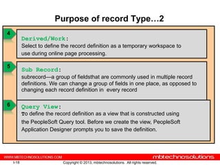 Purpose of record Type…2
4
           Derived/Work:
           Select to define the record definition as a temporary workspace to
           use during online page processing.

5
           Sub Record:
           subrecord—a group of fieldsthat are commonly used in multiple record
           definitions. We can change a group of fields in one place, as opposed to
           changing each record definition in every record

6          Query View:
           To define the record definition as a view that is constructed using
           the PeopleSoft Query tool. Before we create the view, PeopleSoft
           Application Designer prompts you to save the definition.




    I-18                    Copyright © 2013, mbtechnosolutions. All rights reserved.
 
