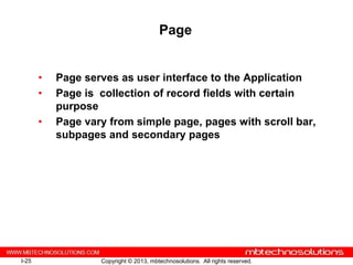 Page


       •   Page serves as user interface to the Application
       •   Page is collection of record fields with certain
           purpose
       •   Page vary from simple page, pages with scroll bar,
           subpages and secondary pages




I-25               Copyright © 2013, mbtechnosolutions. All rights reserved.
 