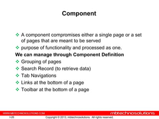 Component


        A component compromises either a single page or a set
         of pages that are meant to be served
        purpose of functionality and processed as one.
       We can manage through Component Definition
        Grouping of pages
        Search Record (to retrieve data)
        Tab Navigations
        Links at the bottom of a page
        Toolbar at the bottom of a page




I-26                Copyright © 2013, mbtechnosolutions. All rights reserved.
 