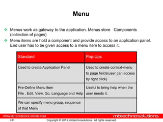 Menu

 Menus work as gateway to the application. Menus store Components
  (collection of pages)
 Menu items are hold a component and provide access to an application panel.
  End user has to be given access to a menu item to access it.

          Standard                                         Pop-Ups

          Used to create Application Panel                 Used to create context-menu
                                                           to page fields(user can access
                                                           by right click)

          Pre-Define Menu item                             Useful to bring help when the
          File , Edit, View, Go, Language and Help user needs it.

          We can specify menu group, sequence
          of that Menu


   I-31                    Copyright © 2013, mbtechnosolutions. All rights reserved.
 