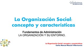 La Organización Social: concepto y características
Carlos Manuel Massuh Villavicencio
La Organización Social:
concepto y características
Fundamentos de Administración
LA ORGANIZACIÓN Y SU ENTORNO.
 