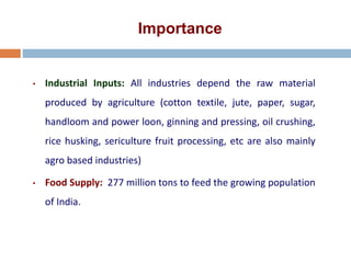Importance
• Industrial Inputs: All industries depend the raw material
produced by agriculture (cotton textile, jute, paper, sugar,
handloom and power loon, ginning and pressing, oil crushing,
rice husking, sericulture fruit processing, etc are also mainly
agro based industries)
• Food Supply: 277 million tons to feed the growing population
of India.
 